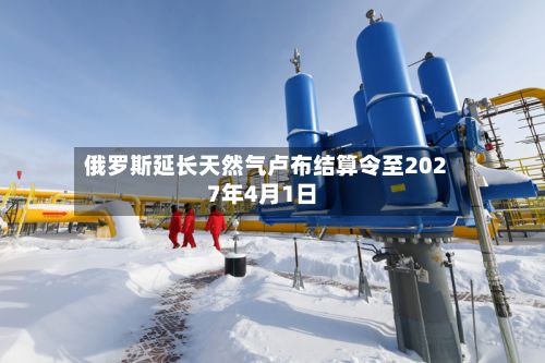 俄罗斯延长天然气卢布结算令至2027年4月1日