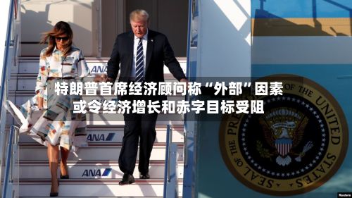 特朗普首席经济顾问称“外部”因素或令经济增长和赤字目标受阻-第2张图片