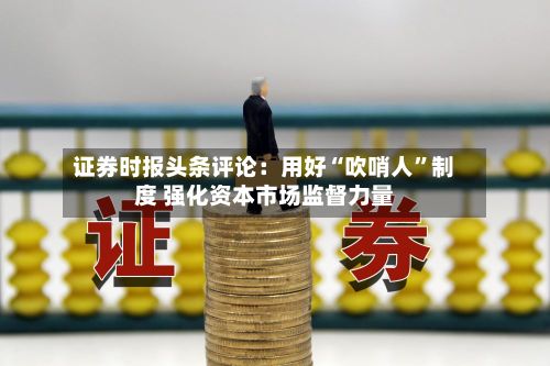 证券时报头条评论：用好“吹哨人”制度 强化资本市场监督力量