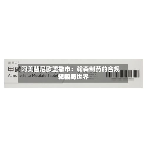 阿美替尼欧盟撤市:翰森制药的合规短板与世界
化困局-第2张图片