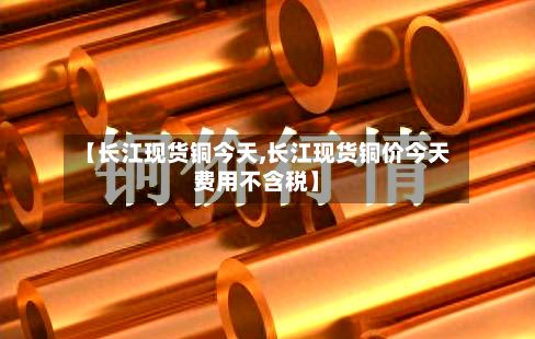 【长江现货铜今天,长江现货铜价今天费用不含税】-第3张图片