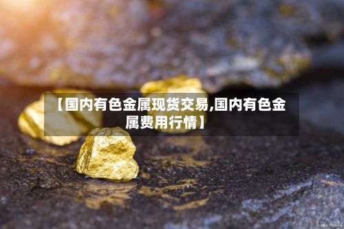 【国内有色金属现货交易,国内有色金属费用行情】