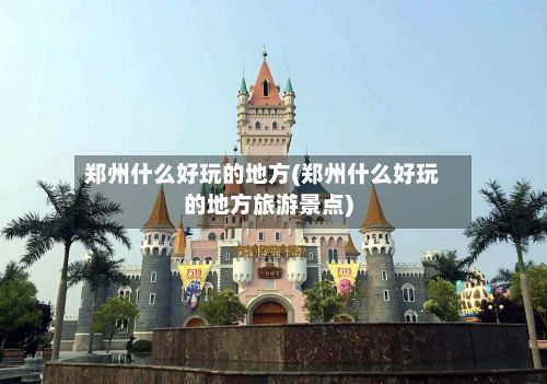郑州什么好玩的地方(郑州什么好玩的地方旅游景点)