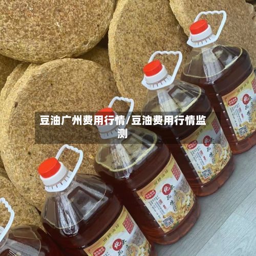 豆油广州费用行情/豆油费用行情监测-第3张图片