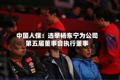 中国人保:选举杨东宁为公司第五届董事会执行董事-第2张图片