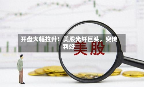 开盘大幅拉升！美股光纤巨头	，突传利好-第2张图片