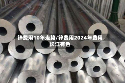 锌费用10年走势/锌费用2024年费用长江有色-第2张图片