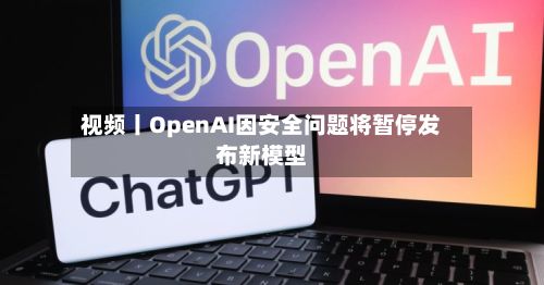 视频丨OpenAI因安全问题将暂停发布新模型