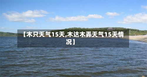 【木只天气15天,木达木弄天气15天情况】