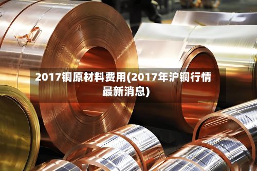 2017铜原材料费用(2017年沪铜行情最新消息)