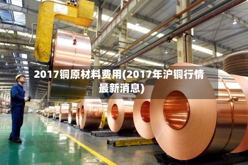 2017铜原材料费用(2017年沪铜行情最新消息)-第2张图片