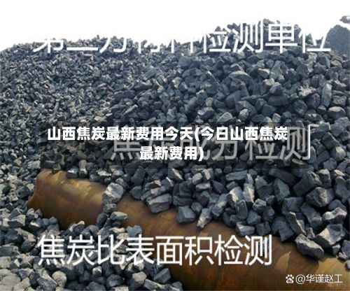 山西焦炭最新费用今天(今日山西焦炭最新费用)-第3张图片