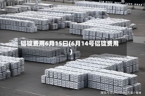 铝锭费用6月15曰(6月14号铝锭费用)-第3张图片