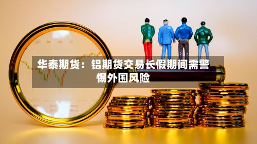 华泰期货:铝期货交易长假期间需警惕外围风险-第1张图片