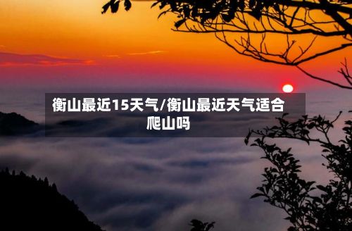 衡山最近15天气/衡山最近天气适合爬山吗-第3张图片