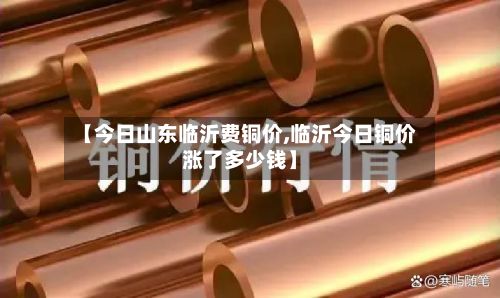 【今日山东临沂费铜价,临沂今日铜价涨了多少钱】-第3张图片
