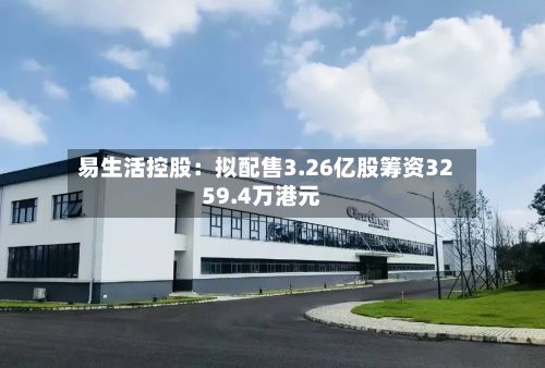 易生活控股：拟配售3.26亿股筹资3259.4万港元-第2张图片