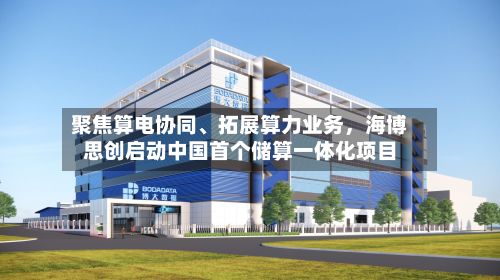 聚焦算电协同	、拓展算力业务	，海博思创启动中国首个储算一体化项目-第1张图片