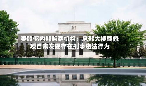 美联储内部监察机构：总部大楼翻修项目未发现存在刑事违法行为