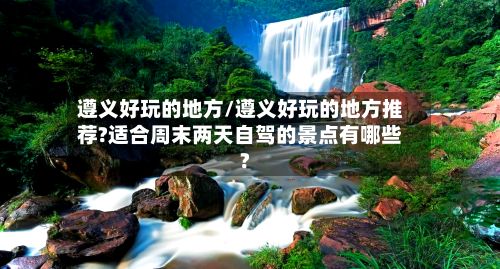 遵义好玩的地方/遵义好玩的地方推荐?适合周末两天自驾的景点有哪些?