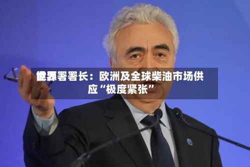 世界能源署署长：欧洲及全球柴油市场供应“极度紧张”-第2张图片