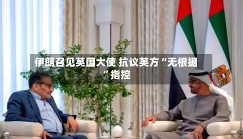 伊朗召见英国大使 抗议英方“无根据”指控-第3张图片