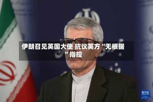 伊朗召见英国大使 抗议英方“无根据”指控-第2张图片