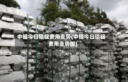 中铝今日铝锭费用走势(中铝今日铝锭费用走势图)