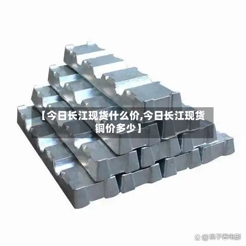【今日长江现货什么价,今日长江现货铜价多少】