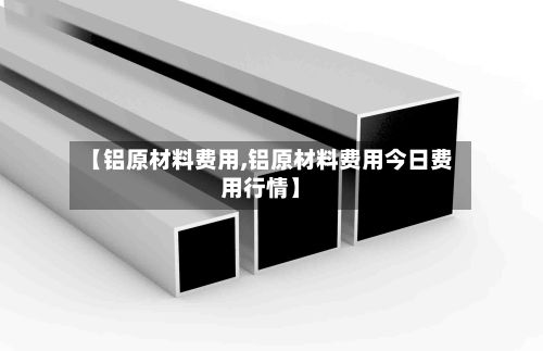 【铝原材料费用,铝原材料费用今日费用行情】-第2张图片