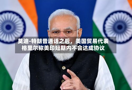 莫迪‑特朗普通话之后，美国贸易代表格里尔称美印短期内不会达成协议-第2张图片