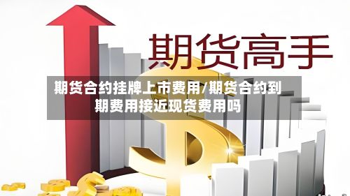 期货合约挂牌上市费用/期货合约到期费用接近现货费用吗