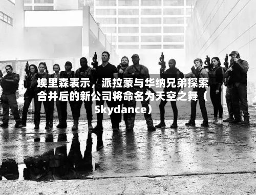 埃里森表示	，派拉蒙与华纳兄弟探索合并后的新公司将命名为天空之舞（Skydance）-第2张图片