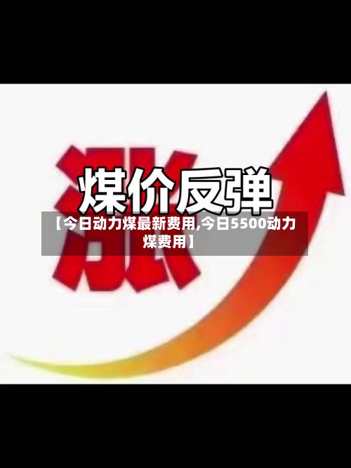 【今日动力煤最新费用,今日5500动力煤费用】