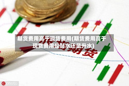 期货费用高于现货费用(期货费用高于现货费用是贴水还是升水)-第2张图片