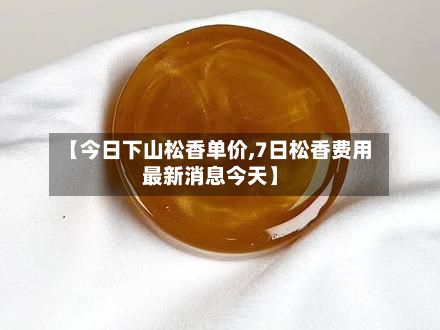 【今日下山松香单价,7日松香费用最新消息今天】-第2张图片