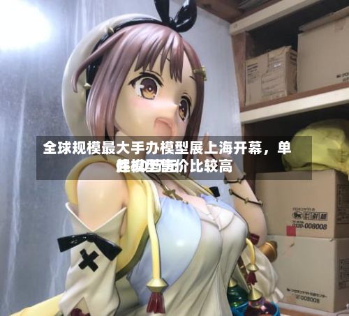 全球规模最大手办模型展上海开幕，单件模型售价比较高超30万元-第3张图片