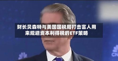 财长贝森特与美国国税局打击富人用来规避资本利得税的ETF策略-第2张图片