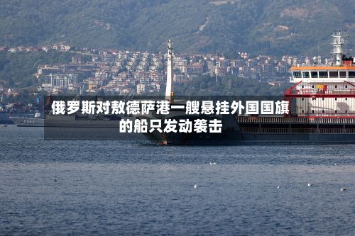 俄罗斯对敖德萨港一艘悬挂外国国旗的船只发动袭击-第2张图片