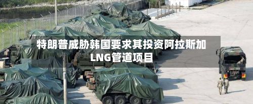 特朗普威胁韩国要求其投资阿拉斯加LNG管道项目-第3张图片