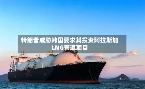特朗普威胁韩国要求其投资阿拉斯加LNG管道项目-第2张图片