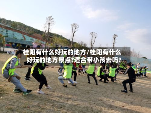 桂阳有什么好玩的地方/桂阳有什么好玩的地方景点?适合带小孩去吗?
