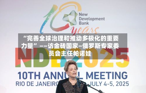 “完善全球治理和推动多极化的重要力量	” ——访金砖国家—俄罗斯专家委员会主任帕诺娃-第3张图片