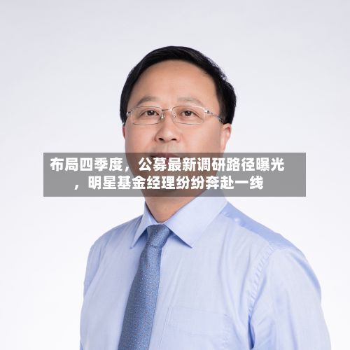 布局四季度，公募最新调研路径曝光，明星基金经理纷纷奔赴一线-第2张图片