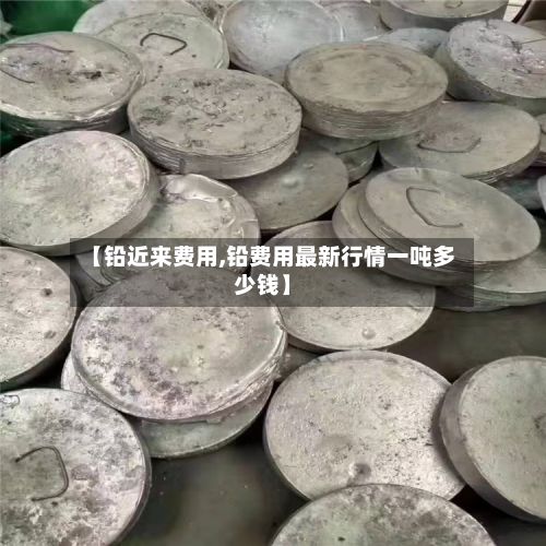 【铅近来费用,铅费用最新行情一吨多少钱】