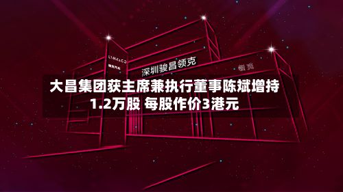 大昌集团获主席兼执行董事陈斌增持1.2万股 每股作价3港元-第1张图片
