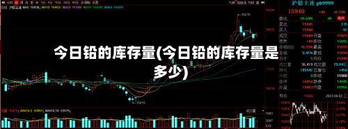 今日铅的库存量(今日铅的库存量是多少)