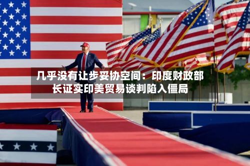 几乎没有让步妥协空间:印度财政部长证实印美贸易谈判陷入僵局-第2张图片