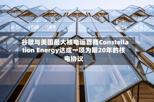 谷歌与美国最大核电运营商Constellation Energy达成一项为期20年的核电协议-第2张图片