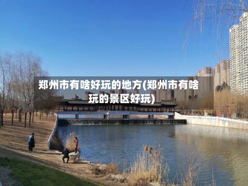 郑州市有啥好玩的地方(郑州市有啥玩的景区好玩)